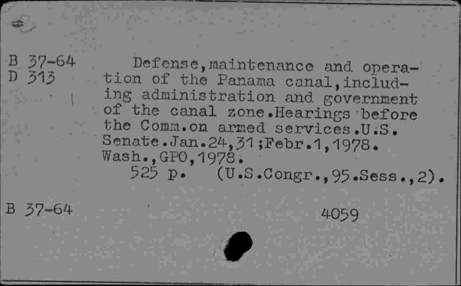 ﻿B 37-64
D 315
Defense,maintenance and operation of the Panama canal,including administration and government of the canal zone.Hearings before the Comm.on armed services.U.S. Senate.Jan.24,31;Febr.1,1978. Wash.,GPO,1978.
525 p. (U.S.Congr.,95.Sess.,2).
B 37-64
4059